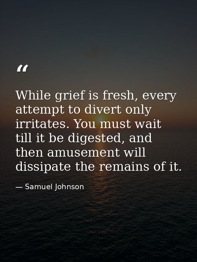 While grief is fresh, every attempt to divert only irritates. You must wait till it be digested, and then amusement will — Samuel Johnson