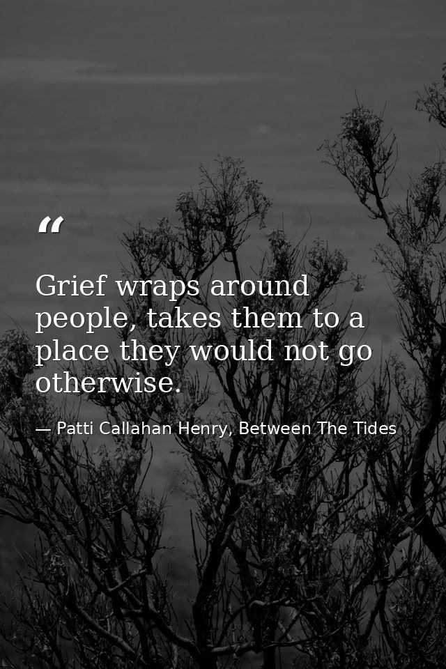 Grief wraps around people, takes them to a place they would not go otherwise. — Patti Callahan Henry, Between The Tides