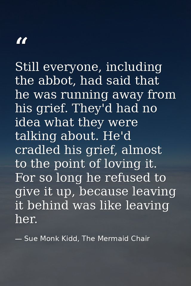 Still everyone, including the abbot, had said that he was running away from his grief. They'd had no idea what they were — Sue Monk Kidd, The Mermaid Chair