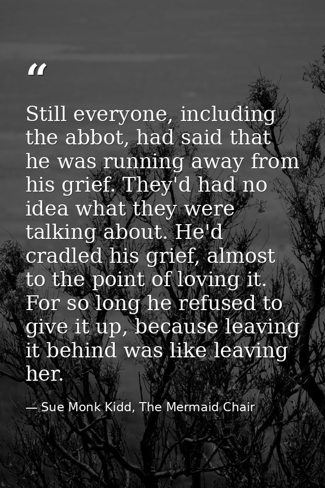 Still everyone, including the abbot, had said that he was running away from his grief. They'd had no idea what they were — Sue Monk Kidd, The Mermaid Chair