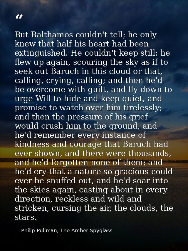 But Balthamos couldn't tell; he only knew that half his heart had been extinguished. He couldn't keep still: he flew up  — Philip Pullman, The Amber Spyglass