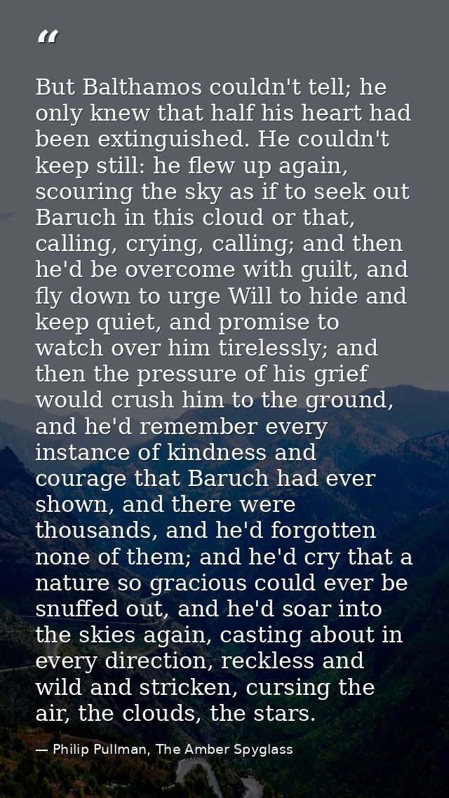 But Balthamos couldn't tell; he only knew that half his heart had been extinguished. He couldn't keep still: he flew up  — Philip Pullman, The Amber Spyglass