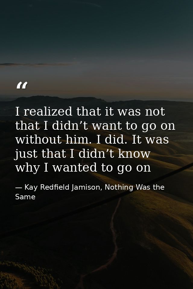I realized that it was not that I didn’t want to go on without him. I did. It was just that I didn’t know why I wanted t — Kay Redfield Jamison, Nothing Was the Same