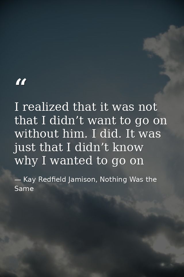 I realized that it was not that I didn’t want to go on without him. I did. It was just that I didn’t know why I wanted t — Kay Redfield Jamison, Nothing Was the Same