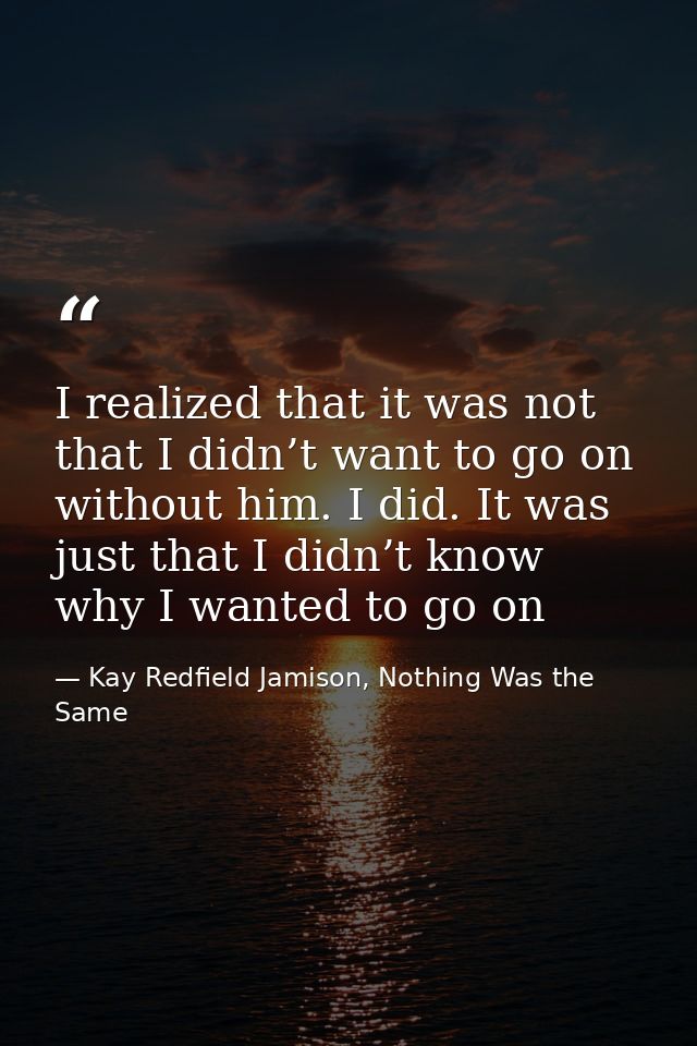 I realized that it was not that I didn’t want to go on without him. I did. It was just that I didn’t know why I wanted t — Kay Redfield Jamison, Nothing Was the Same