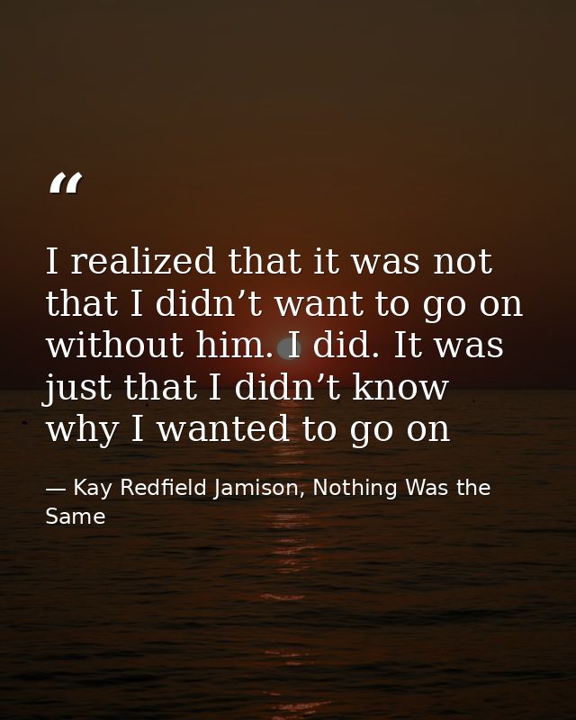 I realized that it was not that I didn’t want to go on without him. I did. It was just that I didn’t know why I wanted t — Kay Redfield Jamison, Nothing Was the Same