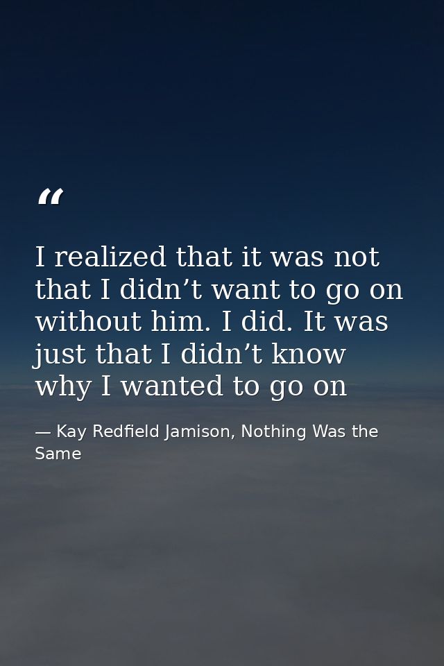 I realized that it was not that I didn’t want to go on without him. I did. It was just that I didn’t know why I wanted t — Kay Redfield Jamison, Nothing Was the Same