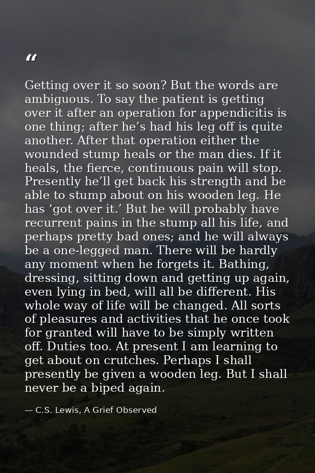 Getting over it so soon? But the words are ambiguous. To say the patient is getting over it after an operation for appen — C.S. Lewis, A Grief Observed