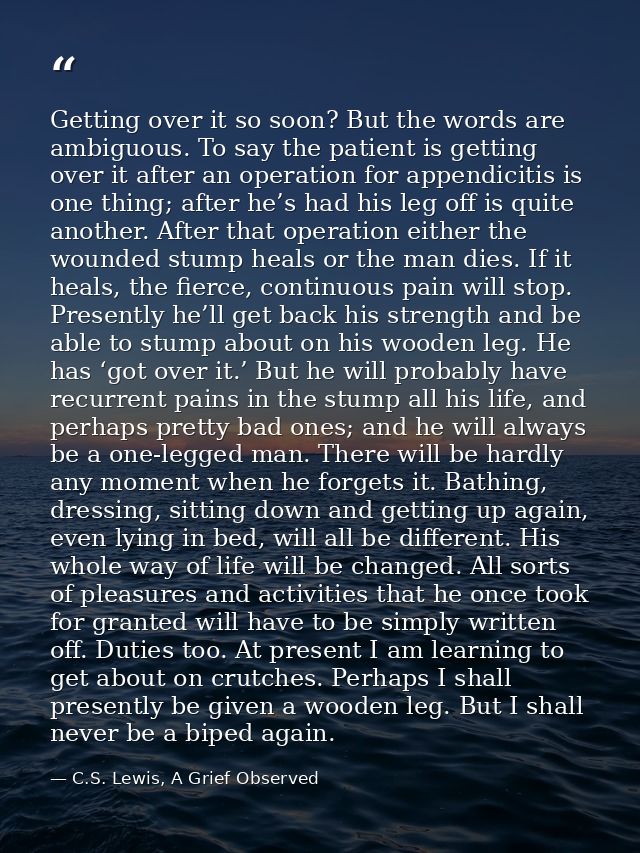 Getting over it so soon? But the words are ambiguous. To say the patient is getting over it after an operation for appen — C.S. Lewis, A Grief Observed