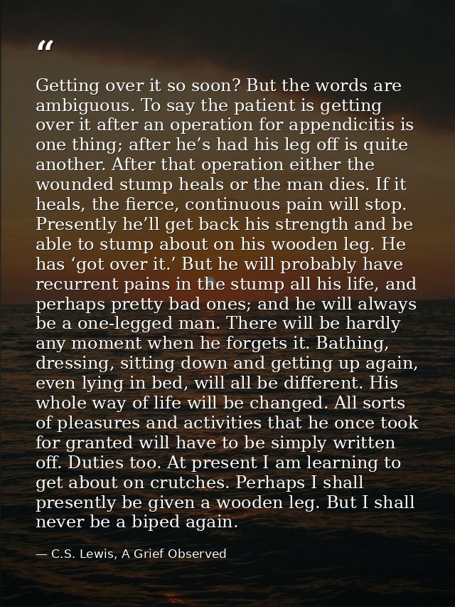 Getting over it so soon? But the words are ambiguous. To say the patient is getting over it after an operation for appen — C.S. Lewis, A Grief Observed