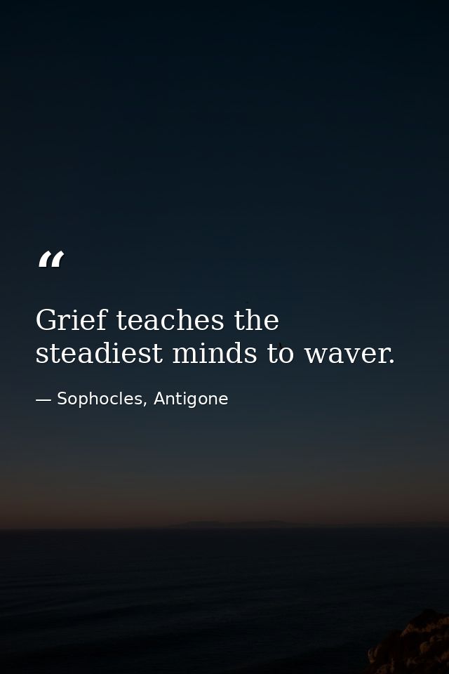 Grief teaches the steadiest minds to waver. — Sophocles, Antigone
