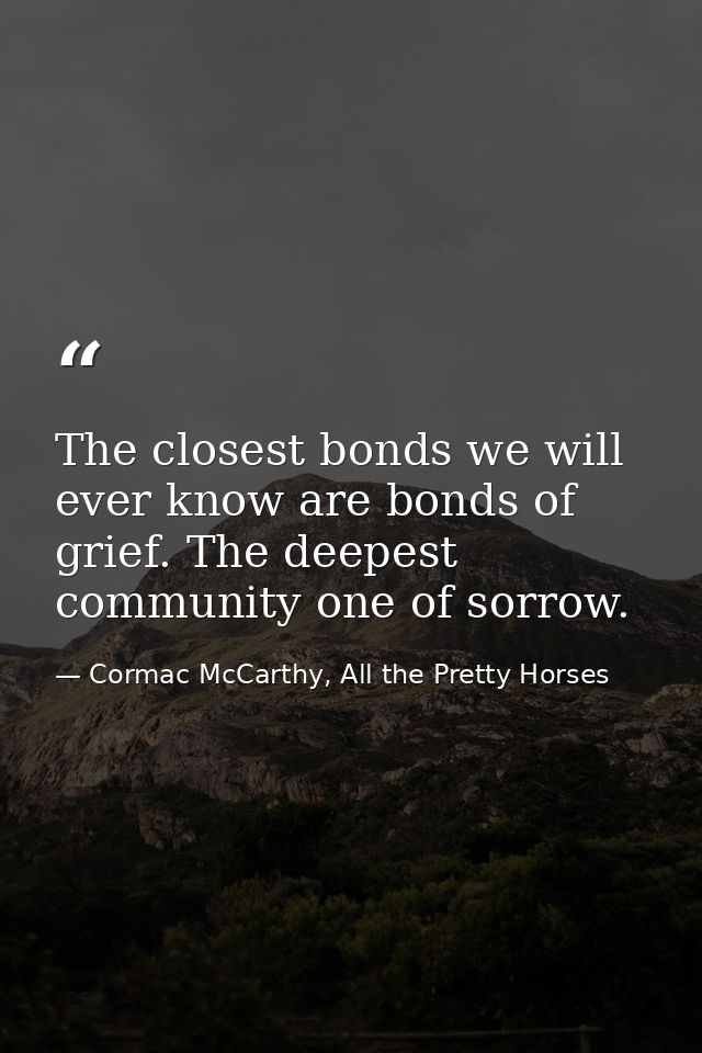 The closest bonds we will ever know are bonds of grief. The deepest community one of sorrow. — Cormac McCarthy, All the Pretty Horses
