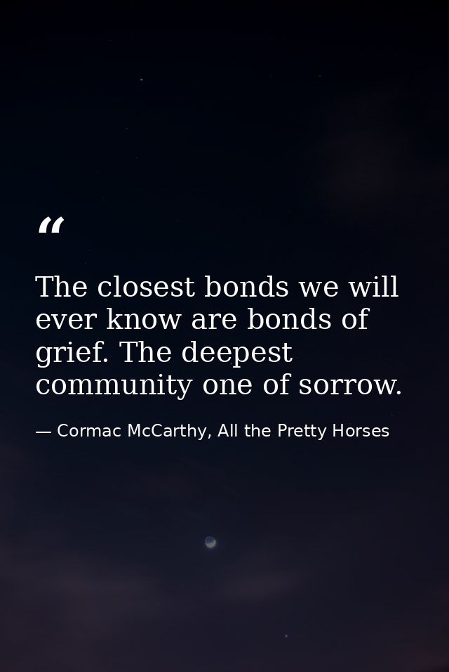 The closest bonds we will ever know are bonds of grief. The deepest community one of sorrow. — Cormac McCarthy, All the Pretty Horses
