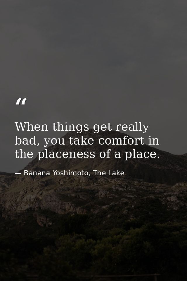 When things get really bad, you take comfort in the placeness of a place. — Banana Yoshimoto, The Lake