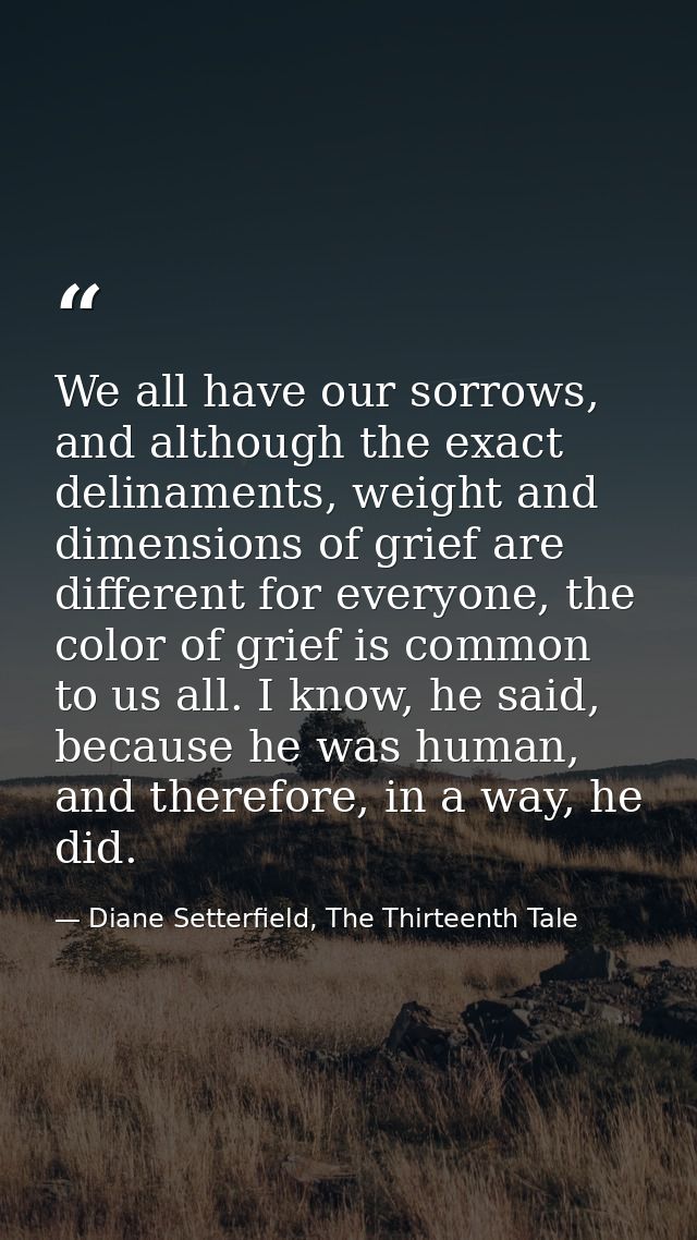 We all have our sorrows, and although the exact delinaments, weight and dimensions of grief are different for everyone,  — Diane Setterfield, The Thirteenth Tale