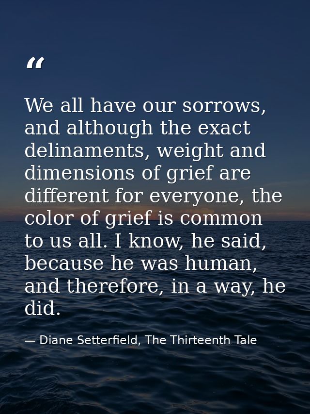We all have our sorrows, and although the exact delinaments, weight and dimensions of grief are different for everyone,  — Diane Setterfield, The Thirteenth Tale