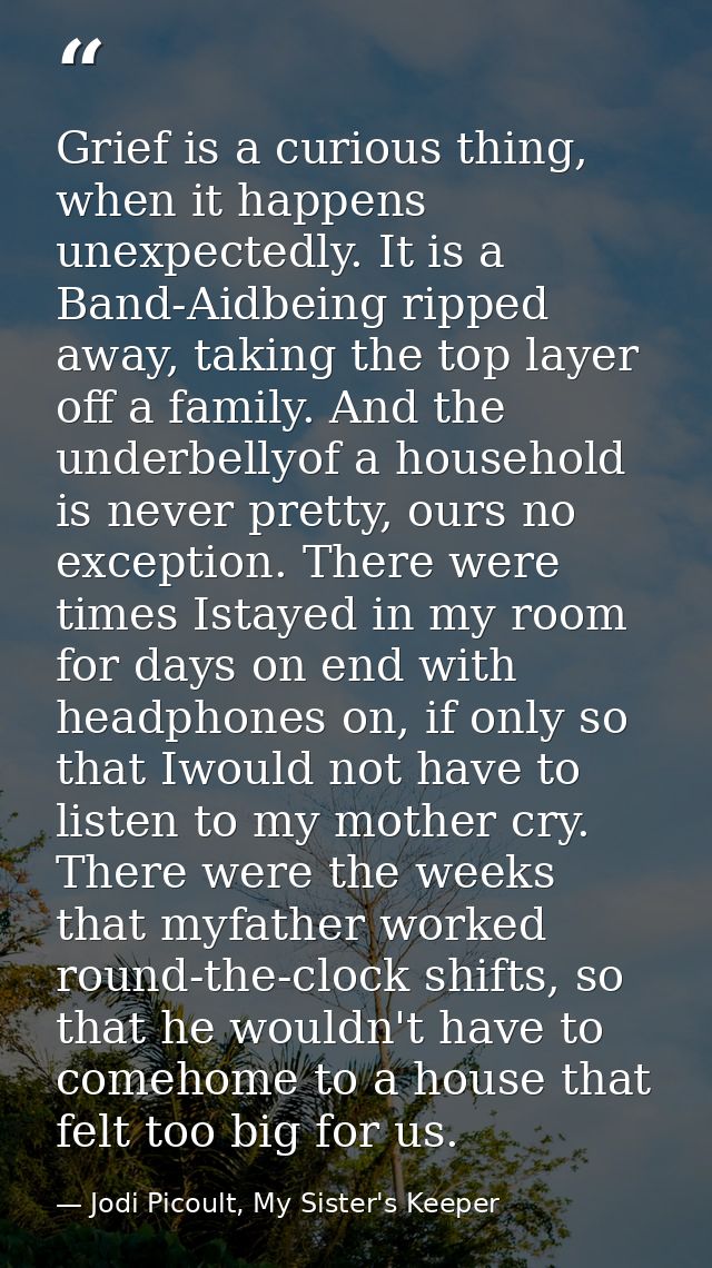 Grief is a curious thing, when it happens unexpectedly. It is a Band-Aidbeing ripped away, taking the top layer off a fa — Jodi Picoult, My Sister's Keeper