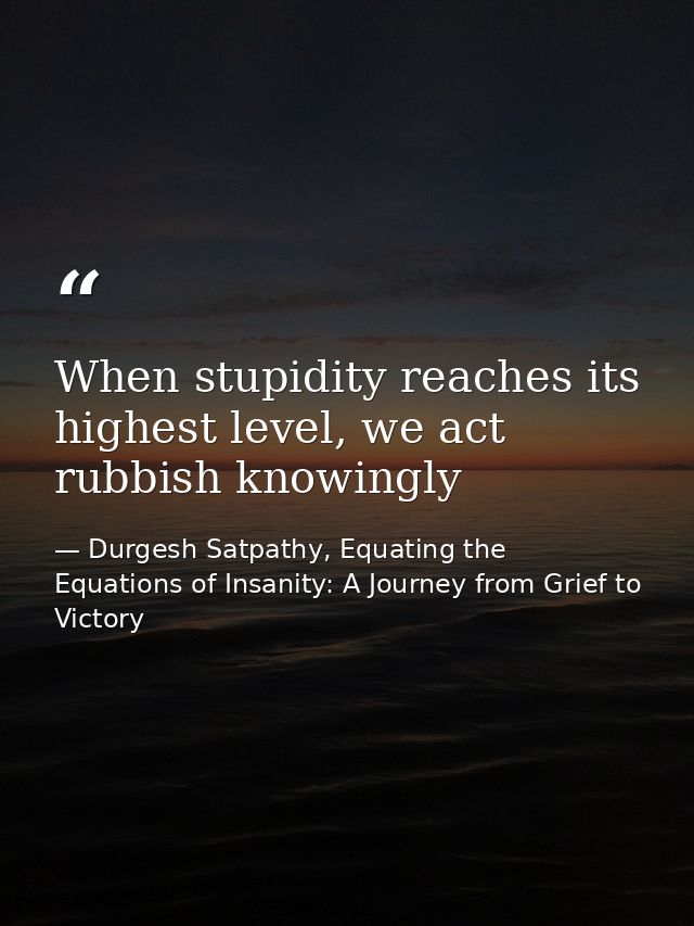 When stupidity reaches its highest level, we act rubbish knowingly — Durgesh Satpathy, Equating the Equations of Insanity: A Journey from Grief to Victory