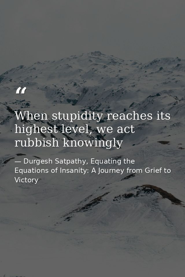 When stupidity reaches its highest level, we act rubbish knowingly — Durgesh Satpathy, Equating the Equations of Insanity: A Journey from Grief to Victory