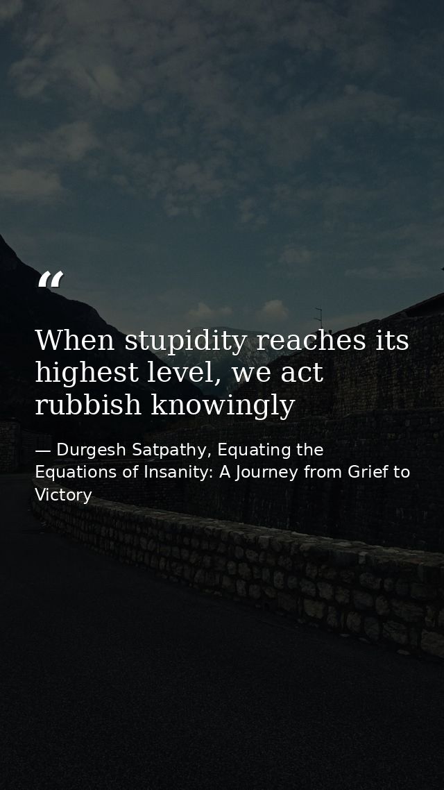 When stupidity reaches its highest level, we act rubbish knowingly — Durgesh Satpathy, Equating the Equations of Insanity: A Journey from Grief to Victory