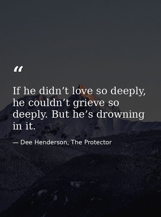 If he didn’t love so deeply, he couldn’t grieve so deeply. But he’s drowning in it. — Dee Henderson, The Protector