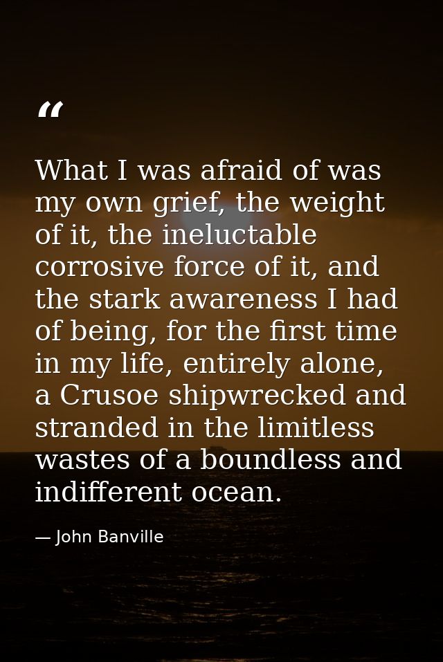 What I was afraid of was my own grief, the weight of it, the ineluctable corrosive force of it, and the stark awareness  — John Banville