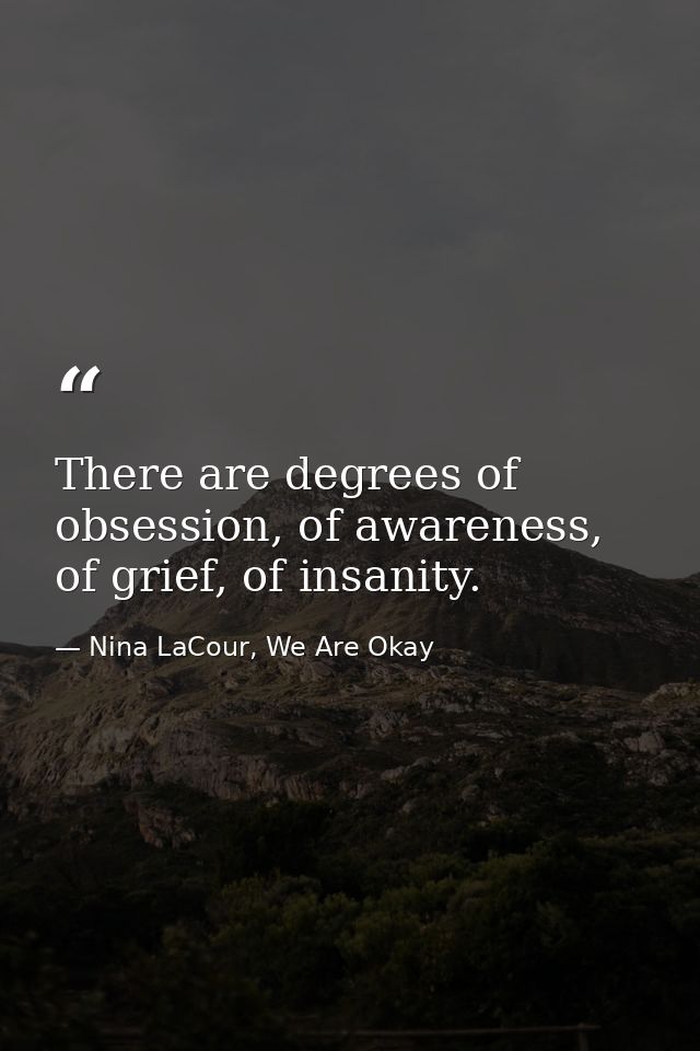 There are degrees of obsession, of awareness, of grief, of insanity. — Nina LaCour, We Are Okay