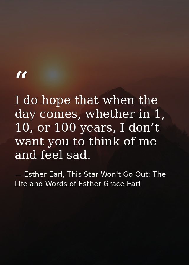 I do hope that when the day comes, whether in 1, 10, or 100 years, I don’t want you to think of me and feel sad. — Esther Earl, This Star Won't Go Out: The Life and Words of Esther Grace Earl