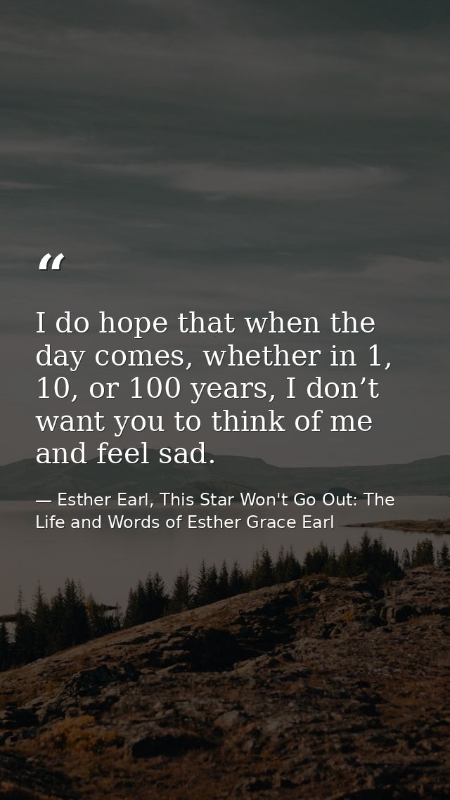 I do hope that when the day comes, whether in 1, 10, or 100 years, I don’t want you to think of me and feel sad. — Esther Earl, This Star Won't Go Out: The Life and Words of Esther Grace Earl
