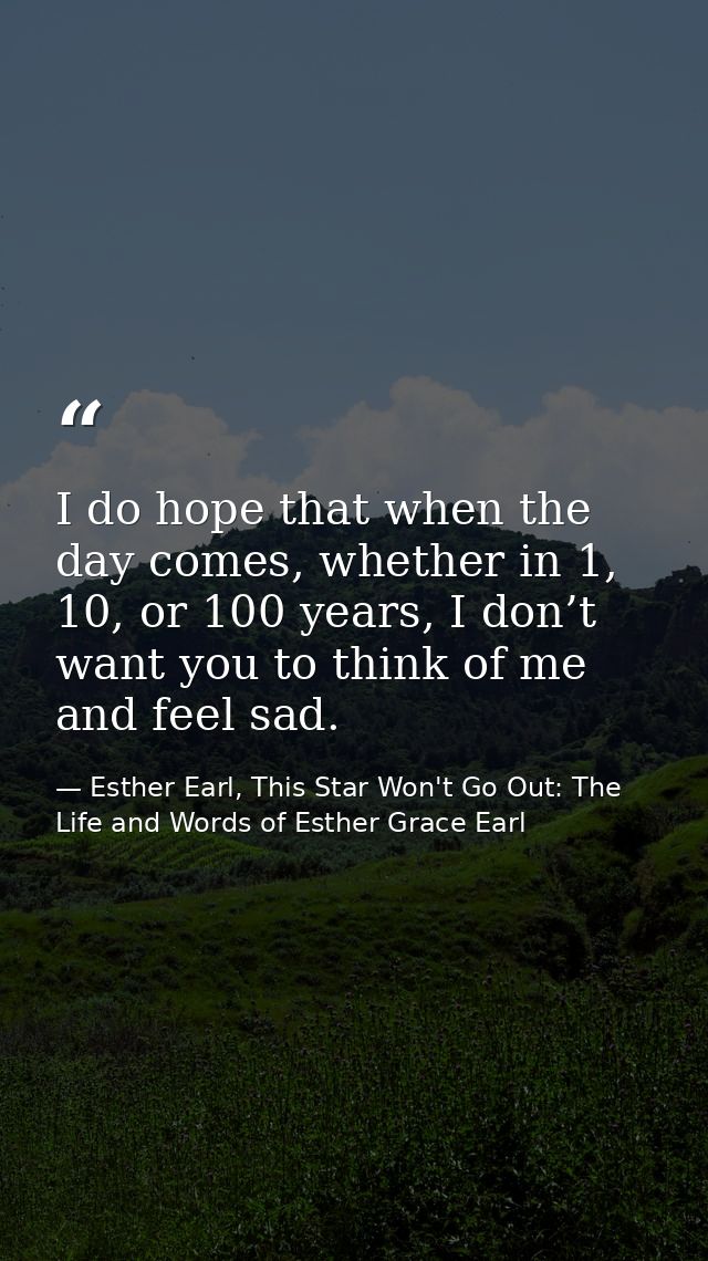 I do hope that when the day comes, whether in 1, 10, or 100 years, I don’t want you to think of me and feel sad. — Esther Earl, This Star Won't Go Out: The Life and Words of Esther Grace Earl