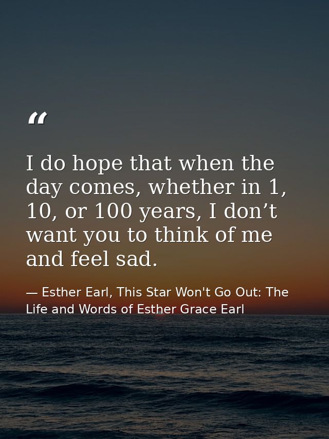 I do hope that when the day comes, whether in 1, 10, or 100 years, I don’t want you to think of me and feel sad. — Esther Earl, This Star Won't Go Out: The Life and Words of Esther Grace Earl