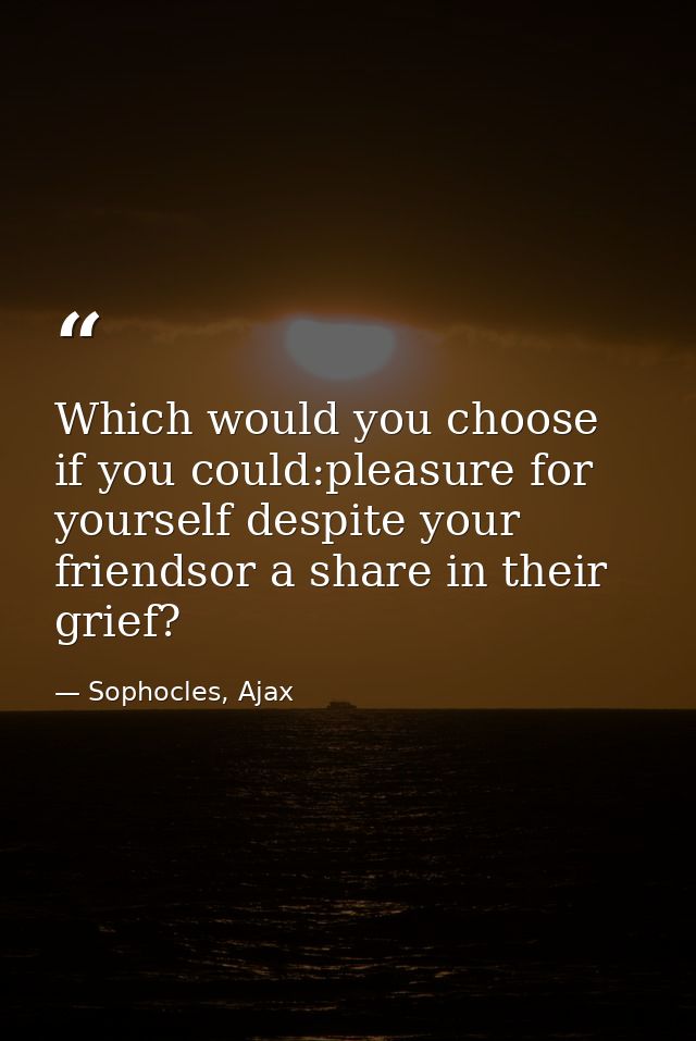 Which would you choose if you could:pleasure for yourself despite your friendsor a share in their grief? — Sophocles, Ajax