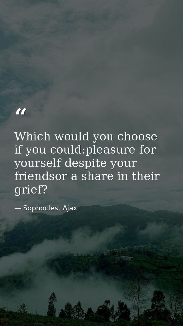 Which would you choose if you could:pleasure for yourself despite your friendsor a share in their grief? — Sophocles, Ajax