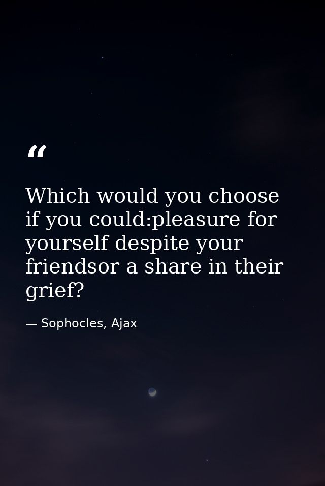 Which would you choose if you could:pleasure for yourself despite your friendsor a share in their grief? — Sophocles, Ajax