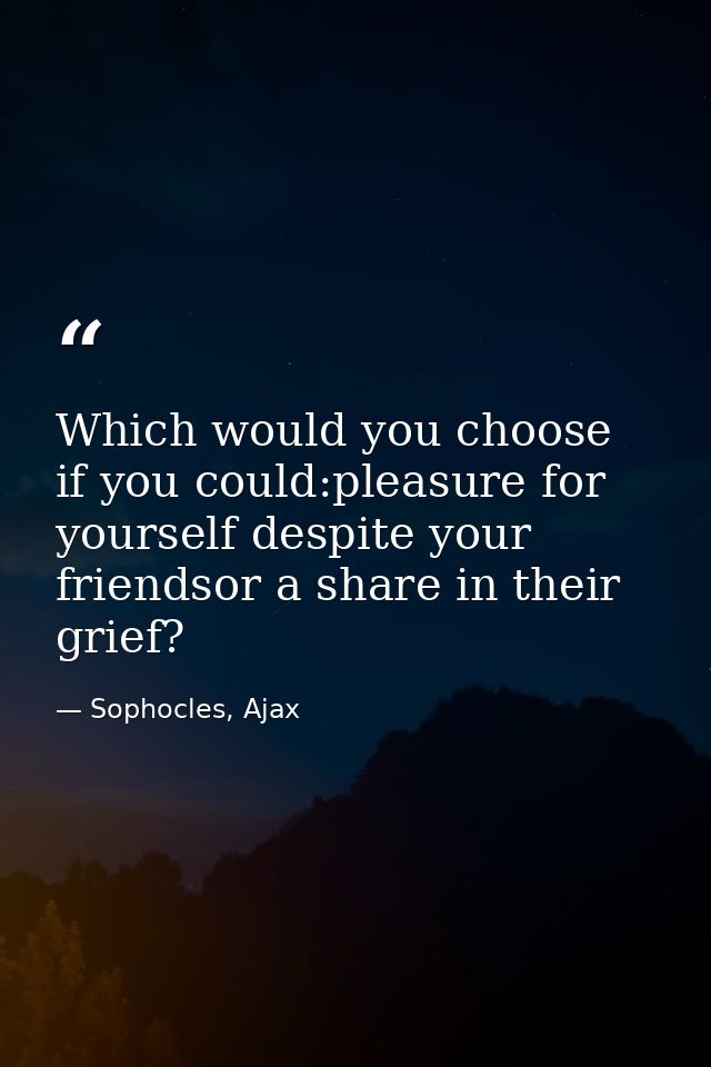 Which would you choose if you could:pleasure for yourself despite your friendsor a share in their grief? — Sophocles, Ajax
