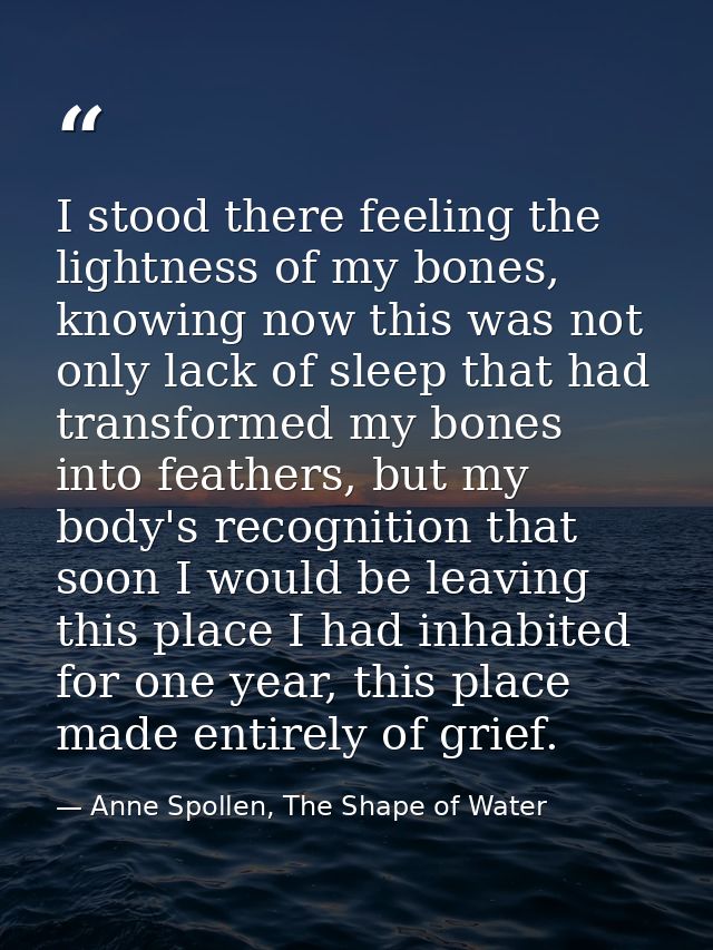 I stood there feeling the lightness of my bones, knowing now this was not only lack of sleep that had transformed my bon — Anne Spollen, The Shape of Water