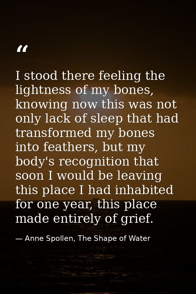 I stood there feeling the lightness of my bones, knowing now this was not only lack of sleep that had transformed my bon — Anne Spollen, The Shape of Water