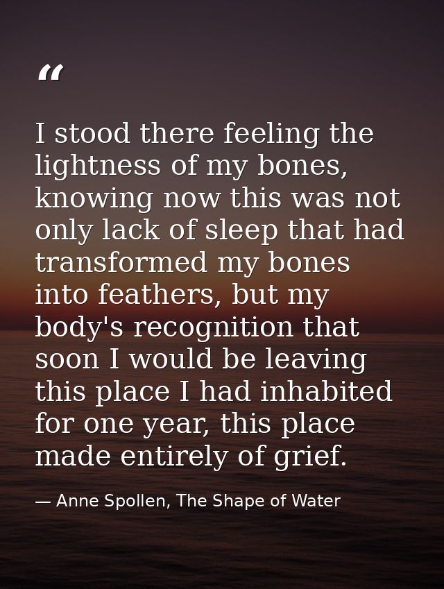I stood there feeling the lightness of my bones, knowing now this was not only lack of sleep that had transformed my bon — Anne Spollen, The Shape of Water
