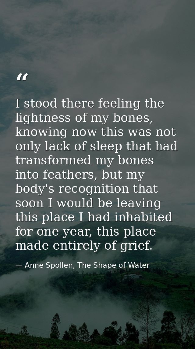 I stood there feeling the lightness of my bones, knowing now this was not only lack of sleep that had transformed my bon — Anne Spollen, The Shape of Water