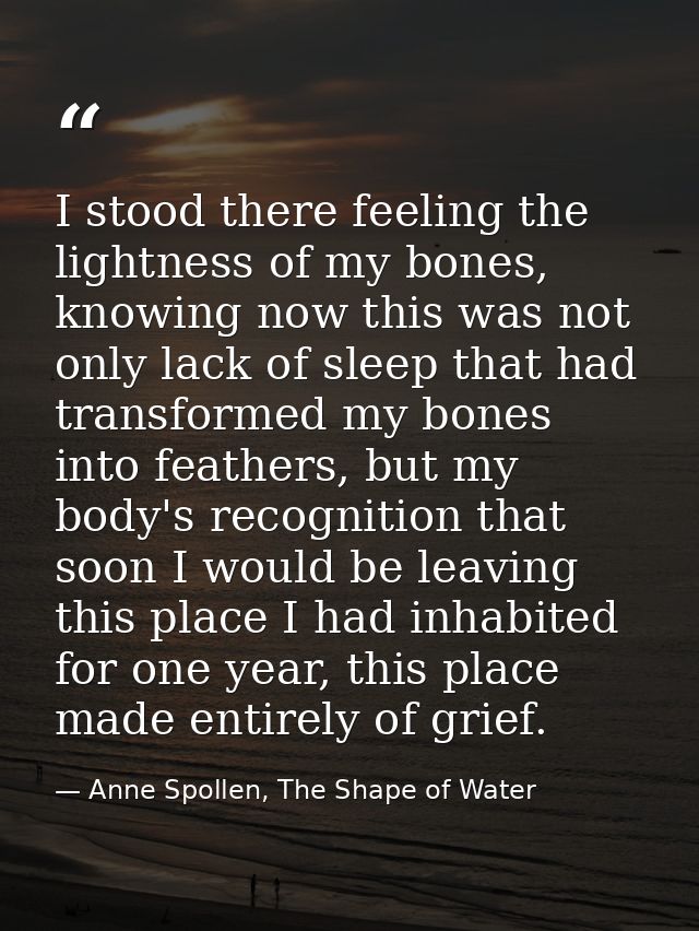 I stood there feeling the lightness of my bones, knowing now this was not only lack of sleep that had transformed my bon — Anne Spollen, The Shape of Water