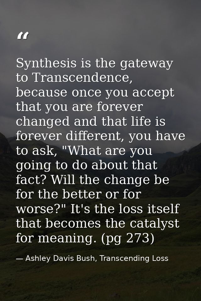Synthesis is the gateway to Transcendence, because once you accept that you are forever changed and that life is forever — Ashley Davis Bush, Transcending Loss