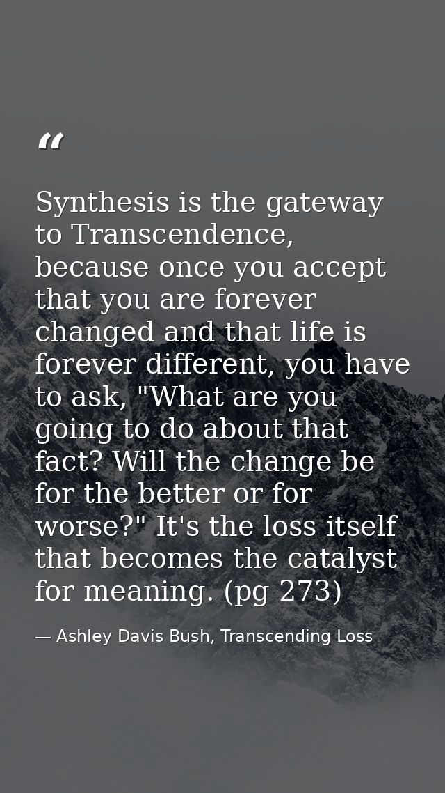 Synthesis is the gateway to Transcendence, because once you accept that you are forever changed and that life is forever — Ashley Davis Bush, Transcending Loss