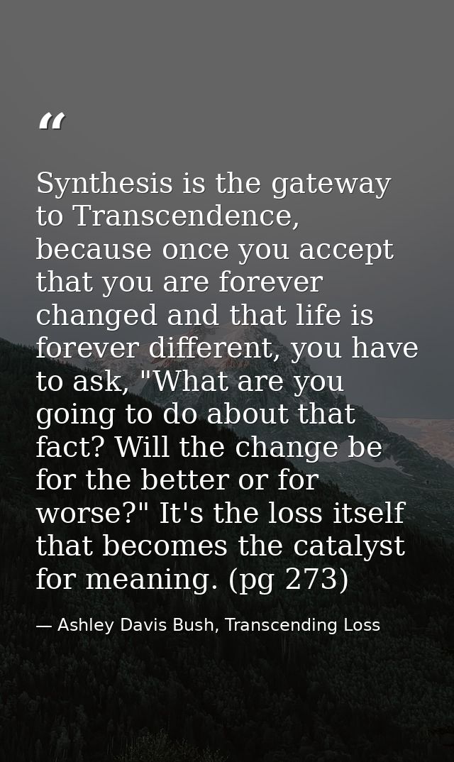 Synthesis is the gateway to Transcendence, because once you accept that you are forever changed and that life is forever — Ashley Davis Bush, Transcending Loss