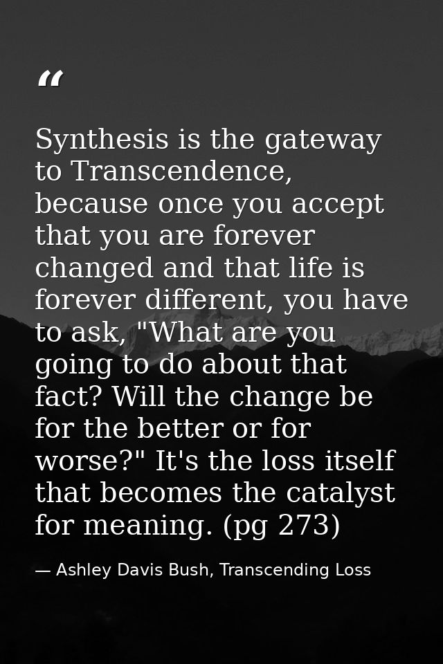 Synthesis is the gateway to Transcendence, because once you accept that you are forever changed and that life is forever — Ashley Davis Bush, Transcending Loss