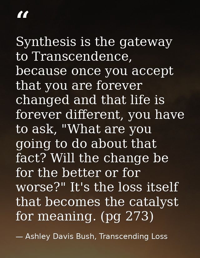 Synthesis is the gateway to Transcendence, because once you accept that you are forever changed and that life is forever — Ashley Davis Bush, Transcending Loss