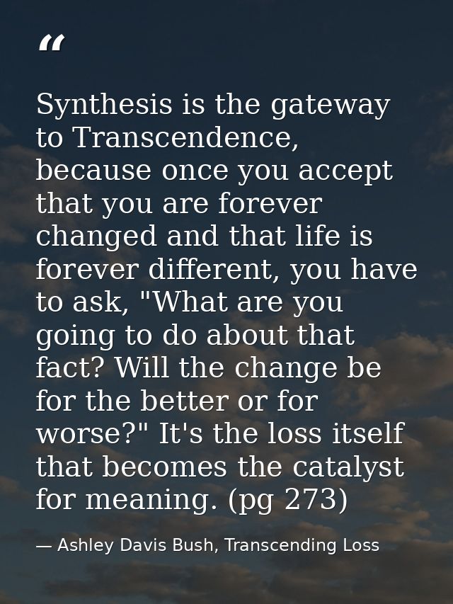Synthesis is the gateway to Transcendence, because once you accept that you are forever changed and that life is forever — Ashley Davis Bush, Transcending Loss
