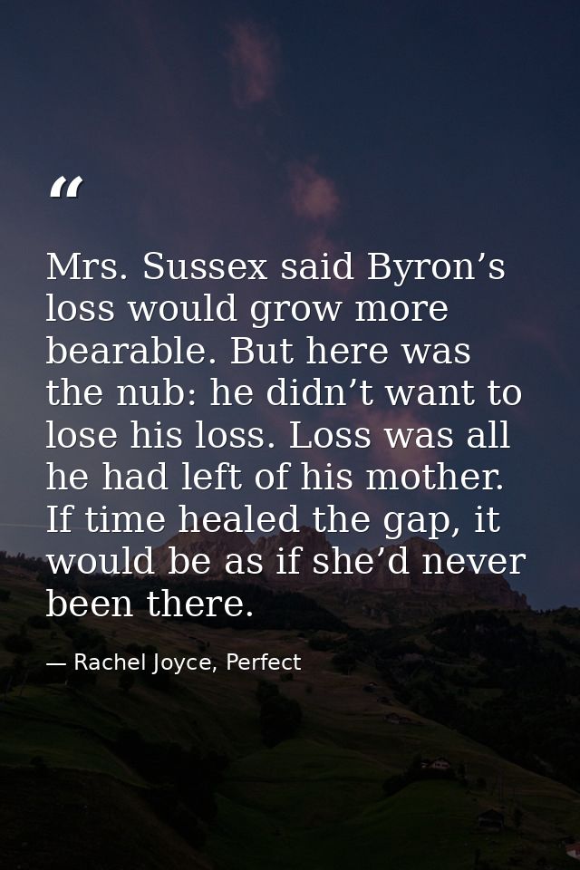 Mrs. Sussex said Byron’s loss would grow more bearable. But here was the nub: he didn’t want to lose his loss. Loss was  — Rachel Joyce, Perfect