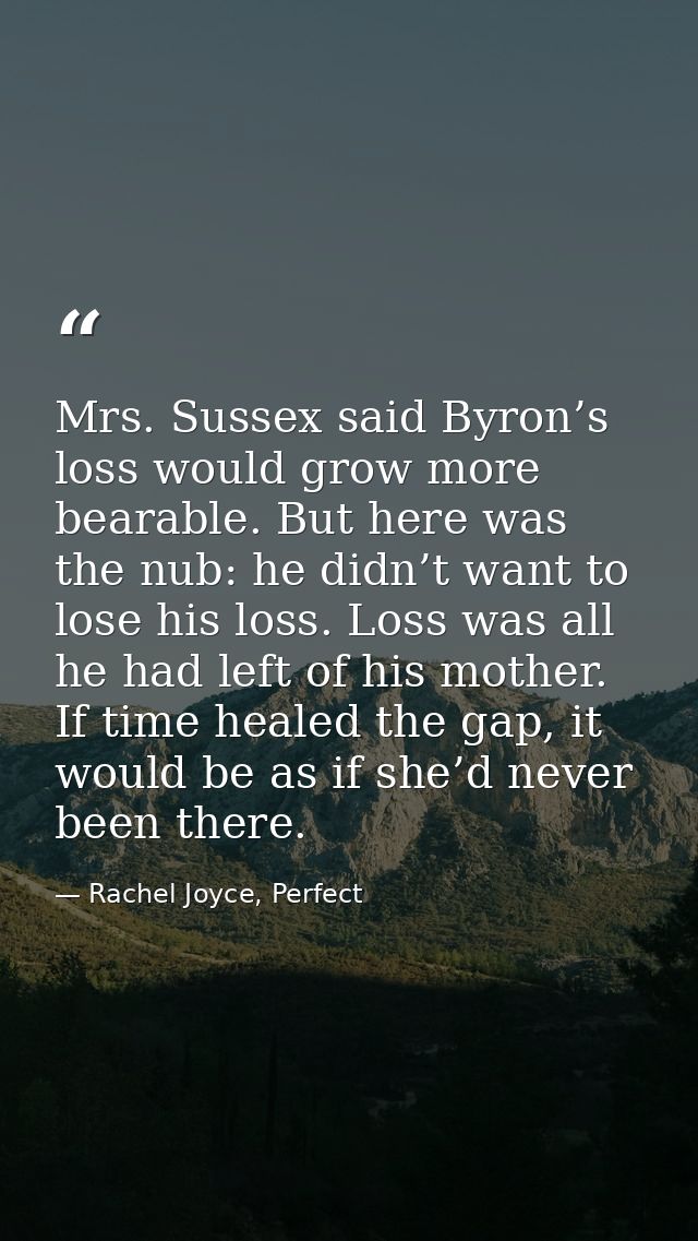 Mrs. Sussex said Byron’s loss would grow more bearable. But here was the nub: he didn’t want to lose his loss. Loss was  — Rachel Joyce, Perfect