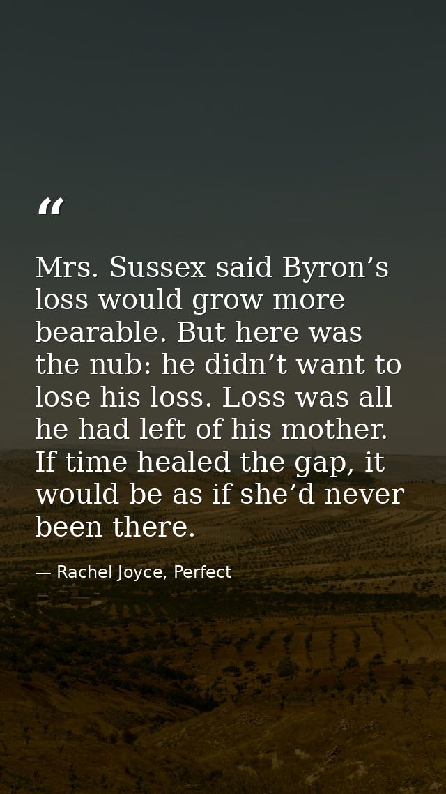 Mrs. Sussex said Byron’s loss would grow more bearable. But here was the nub: he didn’t want to lose his loss. Loss was  — Rachel Joyce, Perfect