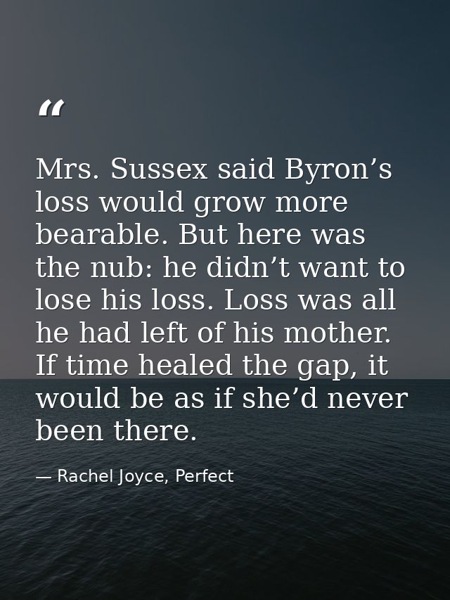 Mrs. Sussex said Byron’s loss would grow more bearable. But here was the nub: he didn’t want to lose his loss. Loss was  — Rachel Joyce, Perfect